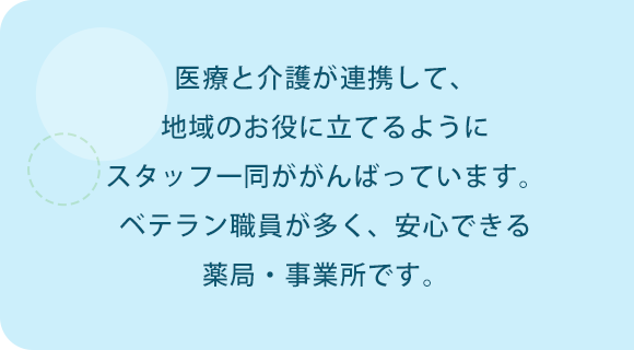 医療と介護が連携して、地域のお役に立てるようにスタッフ一同ががんばっています。ベテラン職員が多く、安心できる薬局・事業所です。